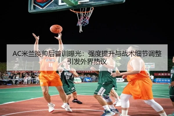 AC米兰换帅后首训曝光：强度提升与战术细节调整引发外界热议（kaiyun）